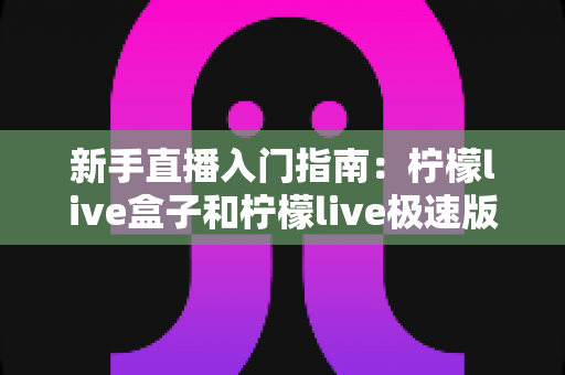 新手直播入门指南：柠檬live盒子和柠檬live极速版哪个适合新手？深度对比解析助你轻松选择