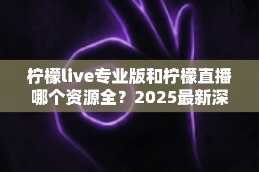 柠檬live专业版和柠檬直播哪个资源全？2025最新深度对比评测，看完不再纠结