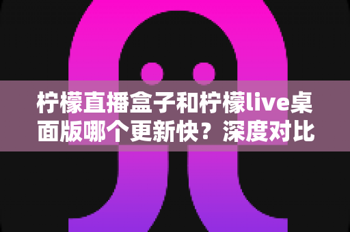 柠檬直播盒子和柠檬live桌面版哪个更新快?深度对比与选择指南 柠檬直播盒子和柠檬live桌面版哪个更新快?深度对比与选择指南