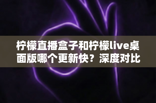 柠檬直播盒子和柠檬live桌面版哪个更新快？深度对比与选择指南