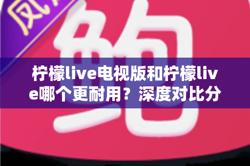 柠檬live电视版和柠檬live哪个更耐用？深度对比分析助你做出明智选择