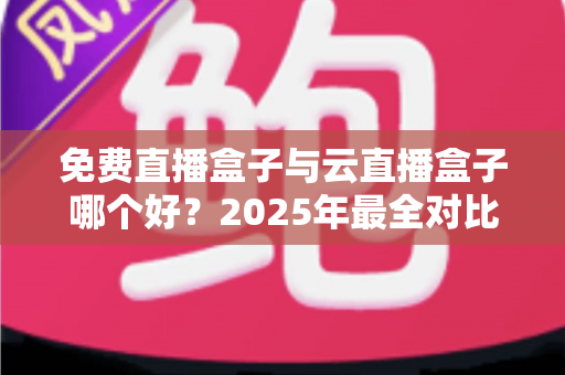 免费直播盒子与云直播盒子哪个好？2025年最全对比评测与选购指南