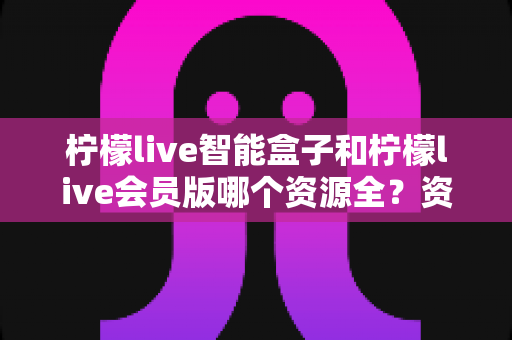 柠檬live智能盒子和柠檬live会员版哪个资源全?资源覆盖与选择全解析 柠檬live智能盒子和柠檬live会员版哪个资源全?资源覆盖与选择全解析