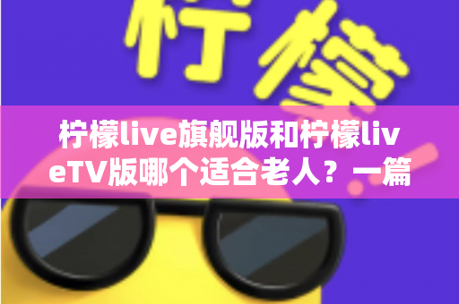 柠檬live旗舰版和柠檬liveTV版哪个适合老人?一篇讲透适老化选择的实用指南 柠檬live旗舰版和柠檬liveTV版哪个适合老人?一篇讲透适老化选择的实用指南