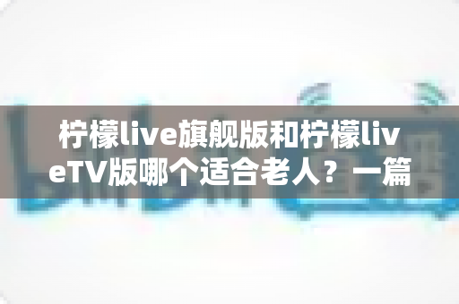 柠檬live旗舰版和柠檬liveTV版哪个适合老人？一篇讲透适老化选择的实用指南