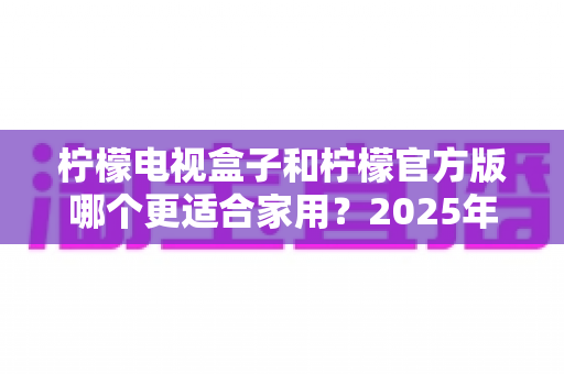 柠檬电视盒子和柠檬官方版哪个更适合家用？2025年家庭观影设备深度对比与选购指南