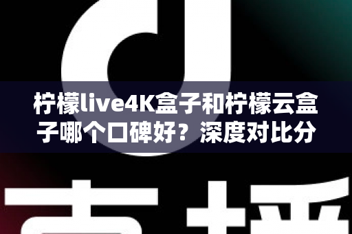 柠檬live4K盒子和柠檬云盒子哪个口碑好？深度对比分析帮你选对不选贵