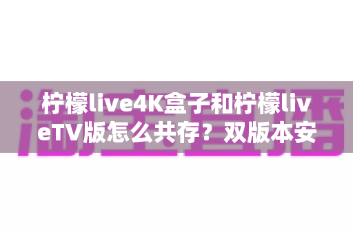 柠檬live4K盒子和柠檬liveTV版怎么共存?双版本安装使用全攻略,一文学会和平共处技巧 柠檬live4K盒子和柠檬liveTV版怎么共存?双版本安装使用全攻略,一文学会和平共处技巧