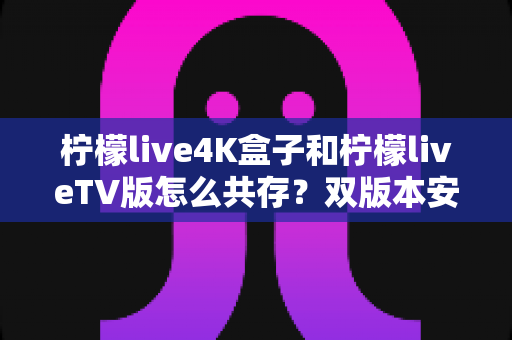 柠檬live4K盒子和柠檬liveTV版怎么共存?双版本安装使用全攻略,一文学会和平共处技巧 柠檬live4K盒子和柠檬liveTV版怎么共存?双版本安装使用全攻略,一文学会和平共处技巧