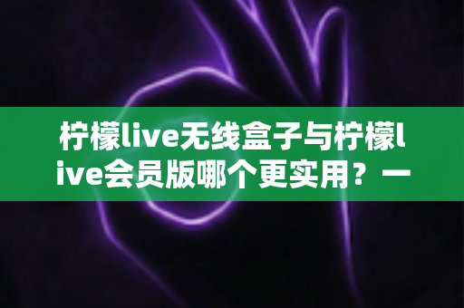 柠檬live无线盒子与柠檬live会员版哪个更实用？一文帮你彻底搞懂再下手