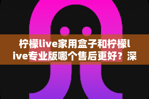 柠檬live家用盒子和柠檬live专业版哪个售后更好？深度解析两款产品的售后服务差异与选购指南