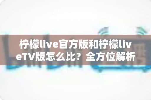 柠檬live官方版和柠檬liveTV版怎么比？全方位解析两大版本差异，帮你选对最适合的使用方式