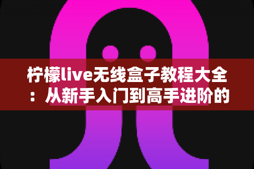 柠檬live无线盒子教程大全：从新手入门到高手进阶的完整实操指南