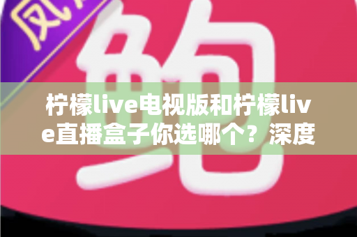 柠檬live电视版和柠檬live直播盒子你选哪个?深度对比帮你找到最适合的观影方案 柠檬live电视版和柠檬live直播盒子你选哪个?深度对比帮你找到最适合的观影方案