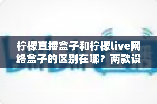 柠檬直播盒子和柠檬live网络盒子的区别在哪?两款设备深度对比与选购全指南 柠檬直播盒子和柠檬live网络盒子的区别在哪?两款设备深度对比与选购全指南