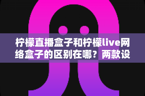 柠檬直播盒子和柠檬live网络盒子的区别在哪？两款设备深度对比与选购全指南