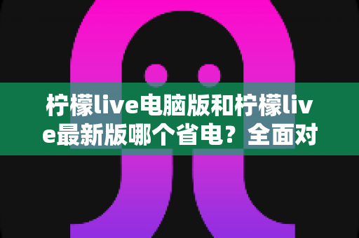 柠檬live电脑版和柠檬live最新版哪个省电？全面对比分析与实用省电指南