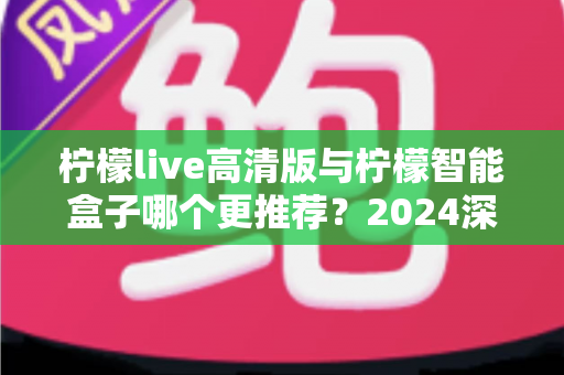 柠檬live高清版与柠檬智能盒子哪个更推荐？2024深度选购指南与真实对比测评
