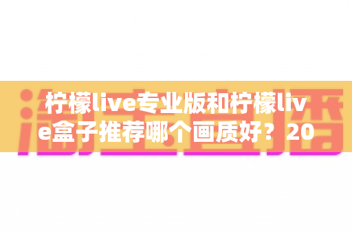 柠檬live专业版和柠檬live盒子推荐哪个画质好？2025最全画质深度对比测评指南