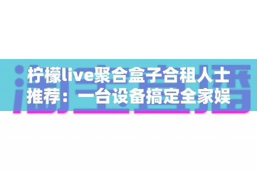柠檬live聚合盒子合租人士推荐:一台设备搞定全家娱乐,让合租生活更和谐省钱 柠檬live聚合盒子合租人士推荐:一台设备搞定全家娱乐,让合租生活更和谐省钱