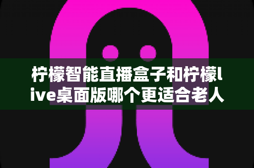 柠檬智能直播盒子和柠檬live桌面版哪个更适合老人用?一篇文章帮您选对不踩坑 柠檬智能直播盒子和柠檬live桌面版哪个更适合老人用?一篇文章帮您选对不踩坑