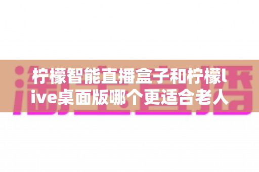 柠檬智能直播盒子和柠檬live桌面版哪个更适合老人用?一篇文章帮您选对不踩坑 柠檬智能直播盒子和柠檬live桌面版哪个更适合老人用?一篇文章帮您选对不踩坑