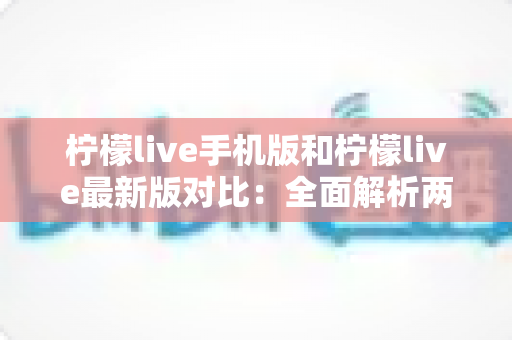 柠檬live手机版和柠檬live最新版对比：全面解析两版本差异，帮你选出最适合的使用方案