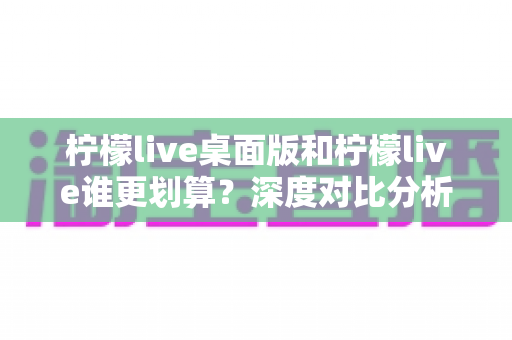 柠檬live桌面版和柠檬live谁更划算？深度对比分析助你精准省钱、畅快看播
