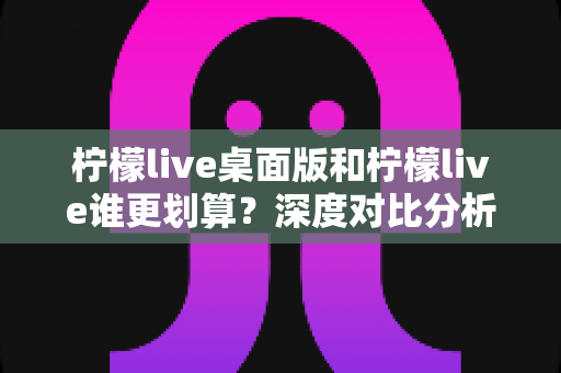 柠檬live桌面版和柠檬live谁更划算？深度对比分析助你精准省钱、畅快看播