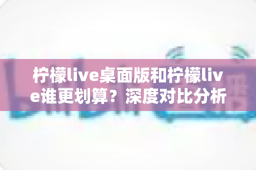 柠檬live桌面版和柠檬live谁更划算？深度对比分析助你精准省钱、畅快看播