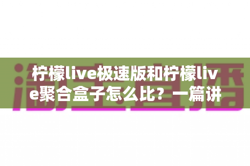 柠檬live极速版和柠檬live聚合盒子怎么比？一篇讲透差异与选购思路的实用指南