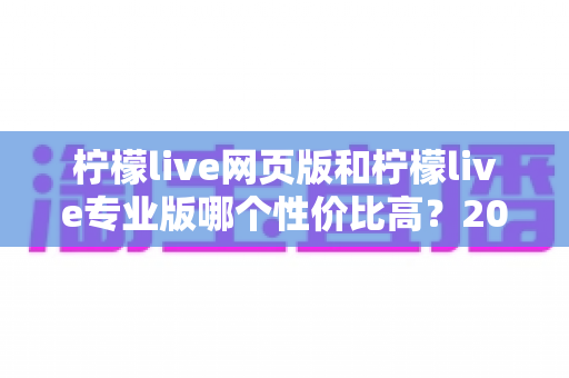 柠檬live网页版和柠檬live专业版哪个性价比高？2025最新版本选择与避坑指南