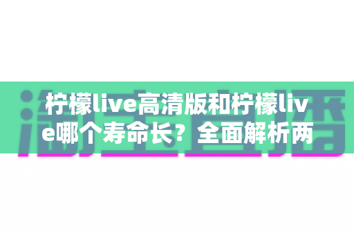 柠檬live高清版和柠檬live哪个寿命长？全面解析两款版本的使用寿命差异与选购建议