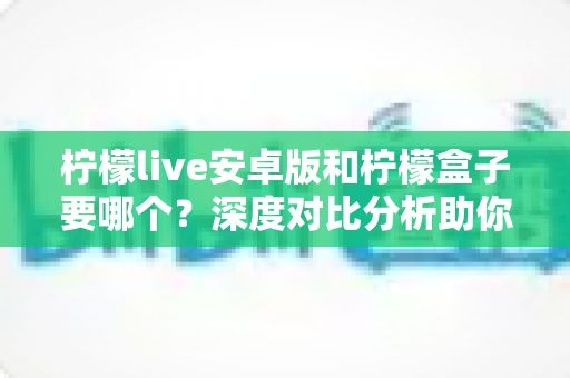 柠檬live安卓版和柠檬盒子要哪个?深度对比分析助你轻松做出最佳选择 柠檬live安卓版和柠檬盒子要哪个?深度对比分析助你轻松做出最佳选择