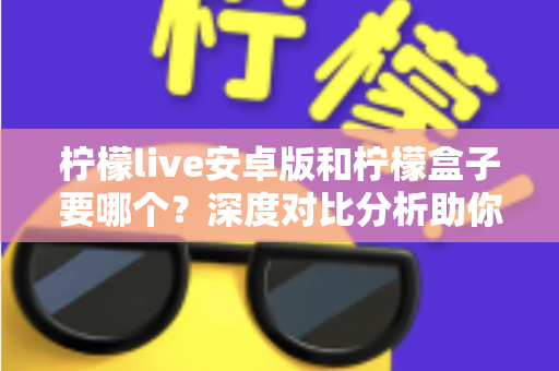 柠檬live安卓版和柠檬盒子要哪个?深度对比分析助你轻松做出最佳选择 柠檬live安卓版和柠檬盒子要哪个?深度对比分析助你轻松做出最佳选择