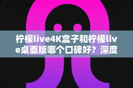 柠檬live4K盒子和柠檬live桌面版哪个口碑好？深度对比评测帮你选对不踩坑