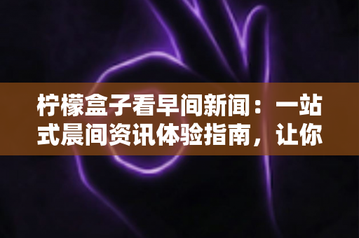 柠檬盒子看早间新闻：一站式晨间资讯体验指南，让你每天从容掌握世界动态