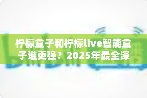 柠檬盒子和柠檬live智能盒子谁更强?2025年最全深度对比评测,看完再买不后悔! 柠檬盒子和柠檬live智能盒子谁更强?2025年最全深度对比评测,看完再买不后悔!