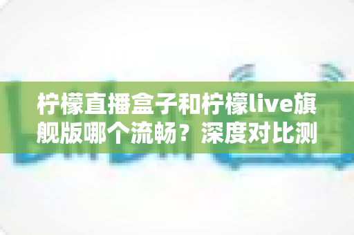 柠檬直播盒子和柠檬live旗舰版哪个流畅?深度对比测评帮你选对不踩坑 柠檬直播盒子和柠檬live旗舰版哪个流畅?深度对比测评帮你选对不踩坑