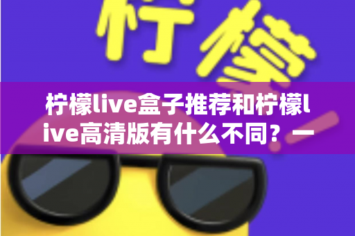 柠檬live盒子推荐和柠檬live高清版有什么不同？一文看懂两大版本差异，选对版本观看体验翻倍