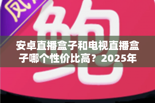 安卓直播盒子和电视直播盒子哪个性价比高?2025年家庭观影设备最全选购对比指南 安卓直播盒子和电视直播盒子哪个性价比高?2025年家庭观影设备最全选购对比指南