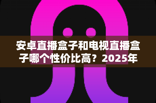 安卓直播盒子和电视直播盒子哪个性价比高?2025年家庭观影设备最全选购对比指南 安卓直播盒子和电视直播盒子哪个性价比高?2025年家庭观影设备最全选购对比指南