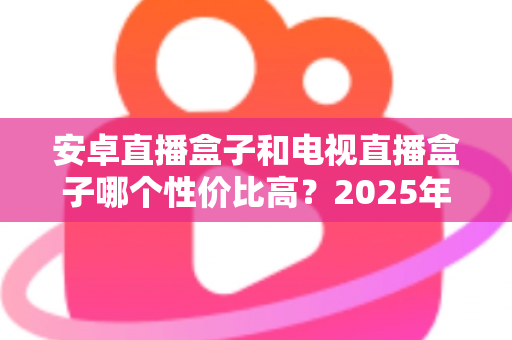 安卓直播盒子和电视直播盒子哪个性价比高？2025年家庭观影设备最全选购对比指南