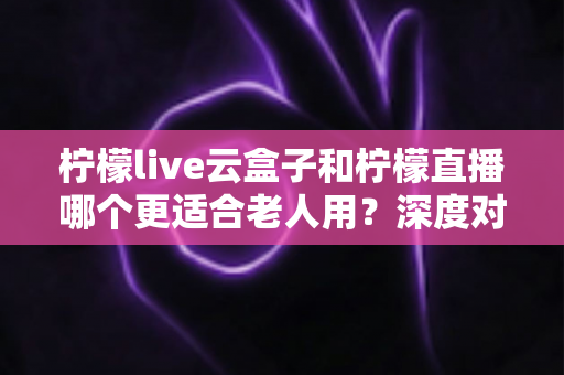 柠檬live云盒子和柠檬直播哪个更适合老人用？深度对比解析与实用选购指南