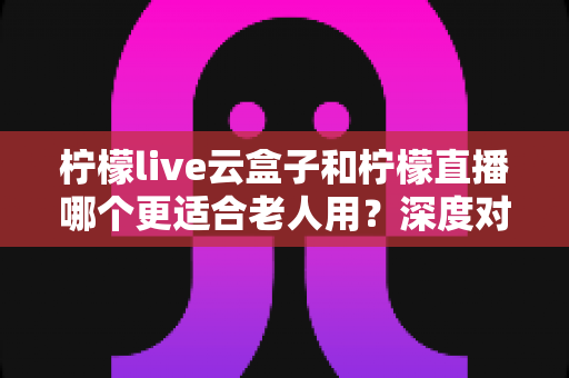 柠檬live云盒子和柠檬直播哪个更适合老人用？深度对比解析与实用选购指南