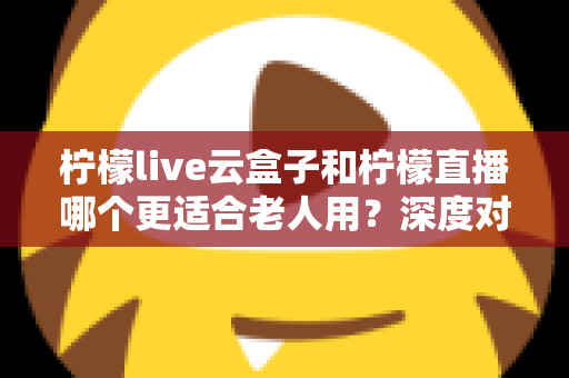 柠檬live云盒子和柠檬直播哪个更适合老人用？深度对比解析与实用选购指南