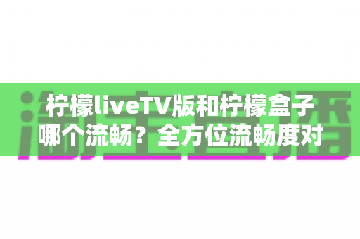 柠檬liveTV版和柠檬盒子哪个流畅？全方位流畅度对比与实用选购指南