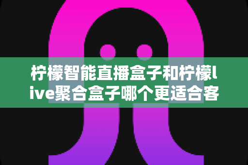 柠檬智能直播盒子和柠檬live聚合盒子哪个更适合客厅？全方位深度对比评测，帮你选对客厅观影神器