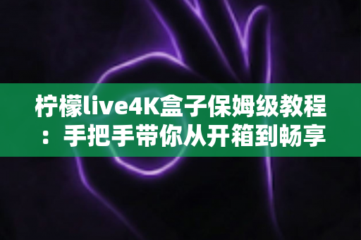 柠檬live4K盒子保姆级教程：手把手带你从开箱到畅享高清影音的完整指南