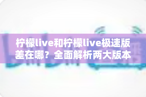 柠檬live和柠檬live极速版差在哪？全面解析两大版本的核心区别与选择指南